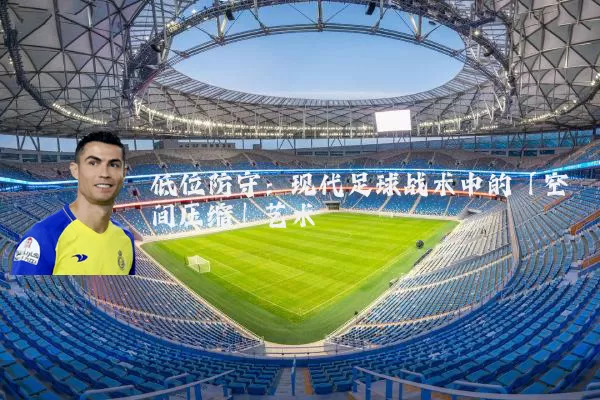 低位防守：现代足球战术中的「空间压缩」艺术
